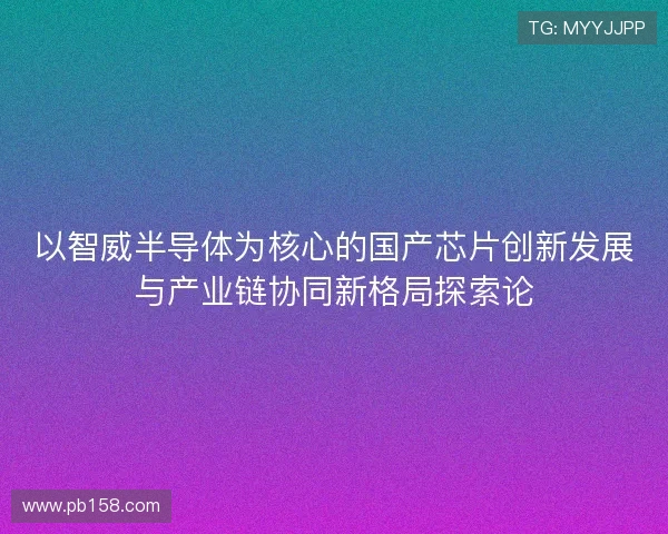 以智威半导体为核心的国产芯片创新发展与产业链协同新格局探索论